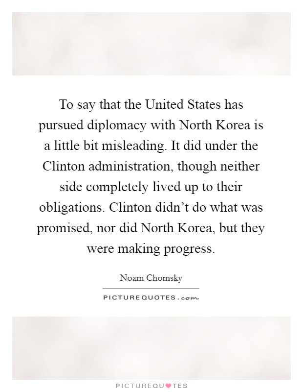 To say that the United States has pursued diplomacy with North Korea is a little bit misleading. It did under the Clinton administration, though neither side completely lived up to their obligations. Clinton didn't do what was promised, nor did North Korea, but they were making progress. Picture Quote #1