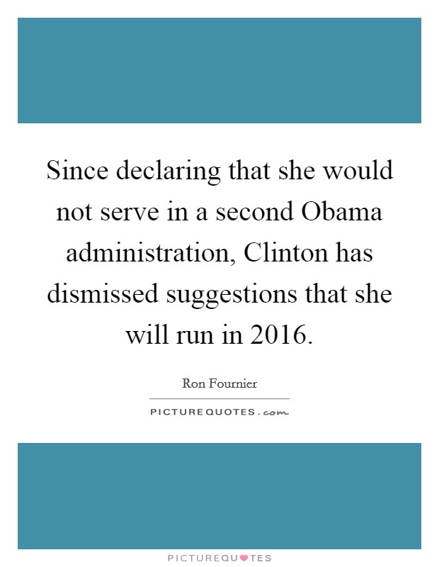 Since declaring that she would not serve in a second Obama administration, Clinton has dismissed suggestions that she will run in 2016. Picture Quote #1