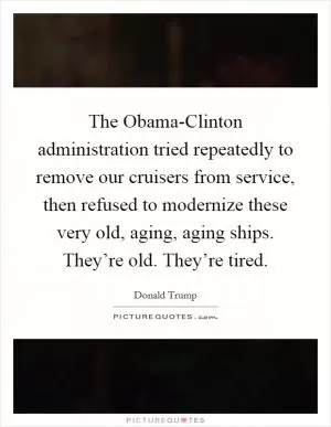 The Obama-Clinton administration tried repeatedly to remove our cruisers from service, then refused to modernize these very old, aging, aging ships. They’re old. They’re tired Picture Quote #1
