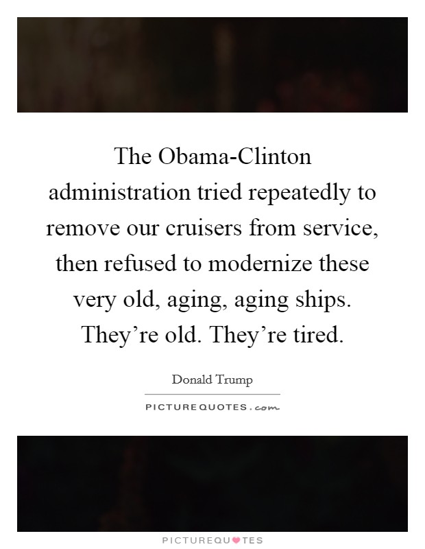 The Obama-Clinton administration tried repeatedly to remove our cruisers from service, then refused to modernize these very old, aging, aging ships. They're old. They're tired. Picture Quote #1