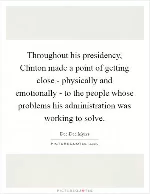 Throughout his presidency, Clinton made a point of getting close - physically and emotionally - to the people whose problems his administration was working to solve Picture Quote #1