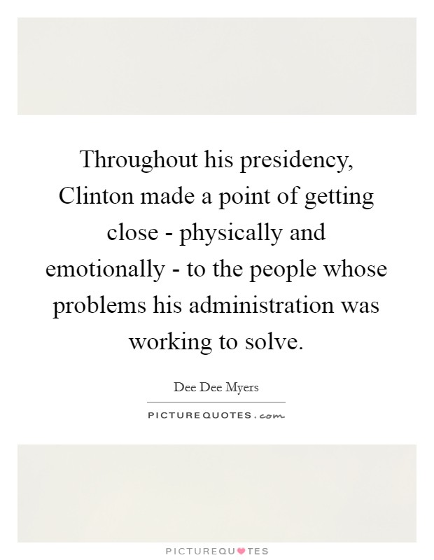Throughout his presidency, Clinton made a point of getting close - physically and emotionally - to the people whose problems his administration was working to solve. Picture Quote #1