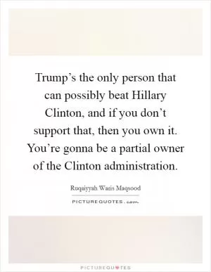 Trump’s the only person that can possibly beat Hillary Clinton, and if you don’t support that, then you own it. You’re gonna be a partial owner of the Clinton administration Picture Quote #1