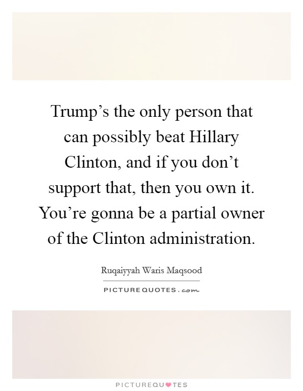 Trump's the only person that can possibly beat Hillary Clinton, and if you don't support that, then you own it. You're gonna be a partial owner of the Clinton administration. Picture Quote #1
