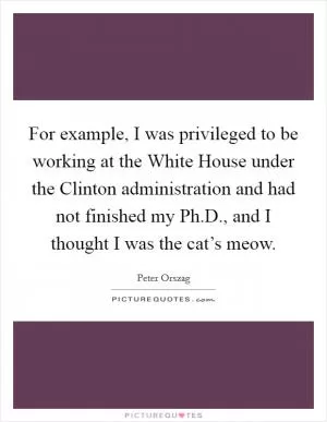 For example, I was privileged to be working at the White House under the Clinton administration and had not finished my Ph.D., and I thought I was the cat’s meow Picture Quote #1