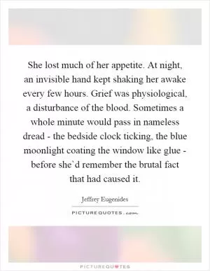 She lost much of her appetite. At night, an invisible hand kept shaking her awake every few hours. Grief was physiological, a disturbance of the blood. Sometimes a whole minute would pass in nameless dread - the bedside clock ticking, the blue moonlight coating the window like glue - before she`d remember the brutal fact that had caused it Picture Quote #1