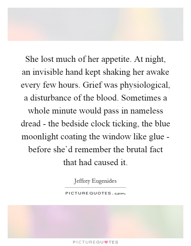 She lost much of her appetite. At night, an invisible hand kept shaking her awake every few hours. Grief was physiological, a disturbance of the blood. Sometimes a whole minute would pass in nameless dread - the bedside clock ticking, the blue moonlight coating the window like glue - before she`d remember the brutal fact that had caused it. Picture Quote #1