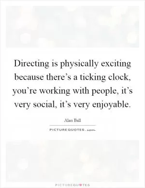 Directing is physically exciting because there’s a ticking clock, you’re working with people, it’s very social, it’s very enjoyable Picture Quote #1