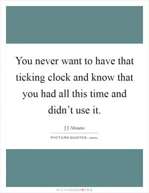 You never want to have that ticking clock and know that you had all this time and didn’t use it Picture Quote #1