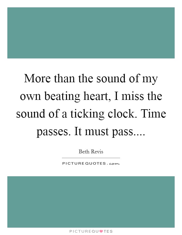 More than the sound of my own beating heart, I miss the sound of a ticking clock. Time passes. It must pass.... Picture Quote #1