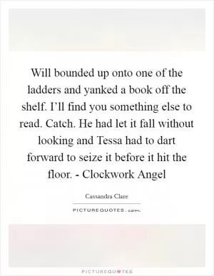 Will bounded up onto one of the ladders and yanked a book off the shelf. I’ll find you something else to read. Catch. He had let it fall without looking and Tessa had to dart forward to seize it before it hit the floor. - Clockwork Angel Picture Quote #1