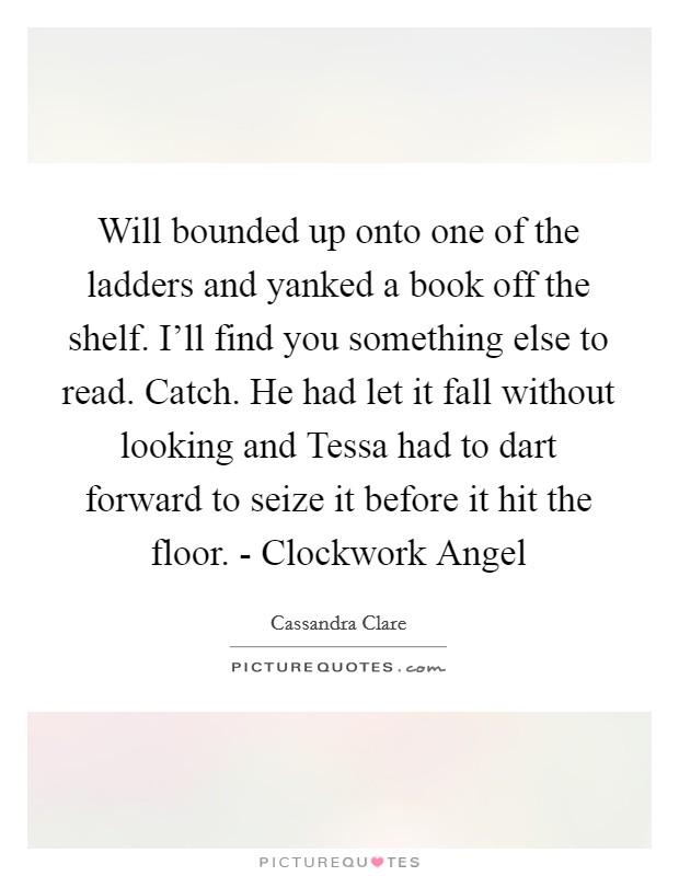 Will bounded up onto one of the ladders and yanked a book off the shelf. I'll find you something else to read. Catch. He had let it fall without looking and Tessa had to dart forward to seize it before it hit the floor. - Clockwork Angel Picture Quote #1
