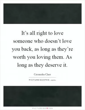It’s all right to love someone who doesn’t love you back, as long as they’re worth you loving them. As long as they deserve it Picture Quote #1