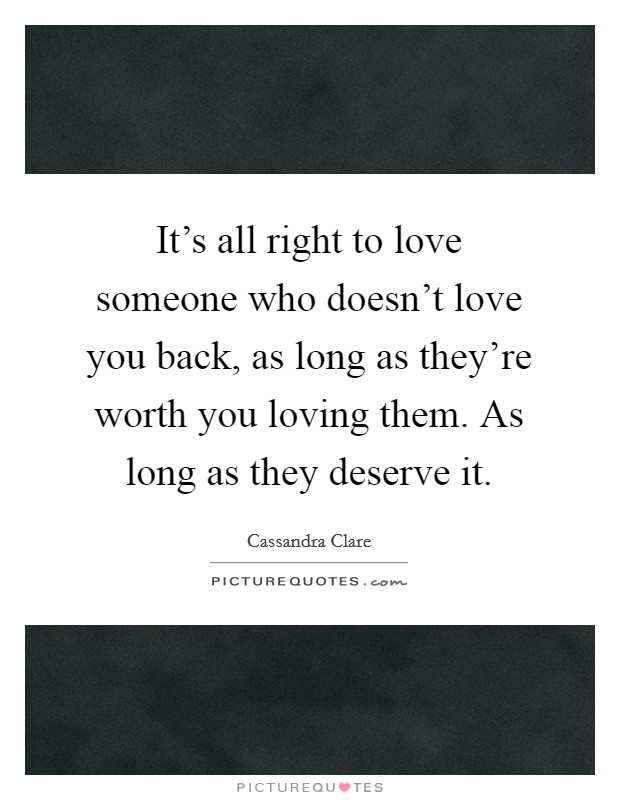 It's all right to love someone who doesn't love you back, as long as they're worth you loving them. As long as they deserve it. Picture Quote #1