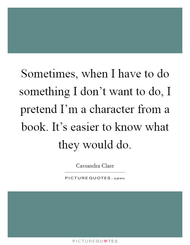 Sometimes, when I have to do something I don't want to do, I pretend I'm a character from a book. It's easier to know what they would do. Picture Quote #1