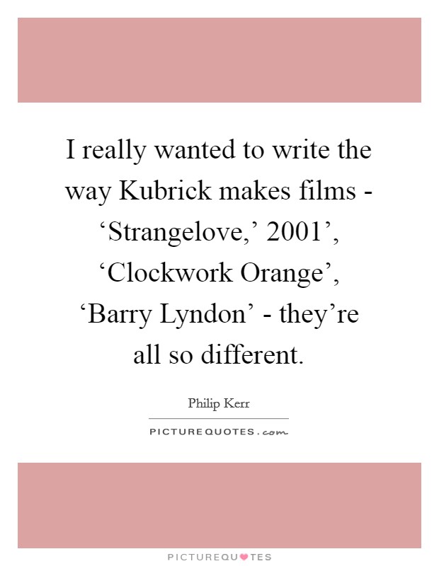I really wanted to write the way Kubrick makes films - ‘Strangelove,'  2001', ‘Clockwork Orange', ‘Barry Lyndon' - they're all so different. Picture Quote #1