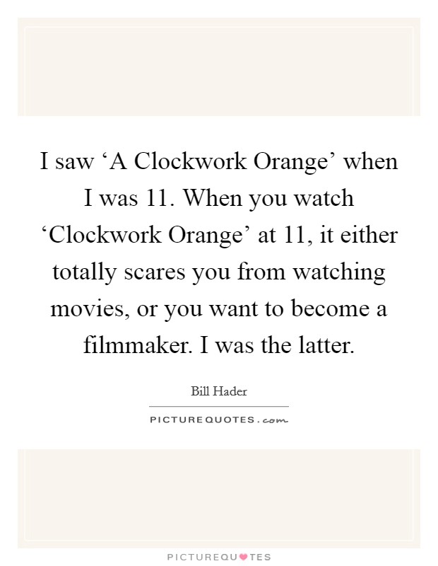 I saw ‘A Clockwork Orange' when I was 11. When you watch ‘Clockwork Orange' at 11, it either totally scares you from watching movies, or you want to become a filmmaker. I was the latter. Picture Quote #1