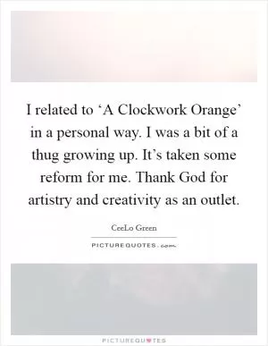 I related to ‘A Clockwork Orange’ in a personal way. I was a bit of a thug growing up. It’s taken some reform for me. Thank God for artistry and creativity as an outlet Picture Quote #1