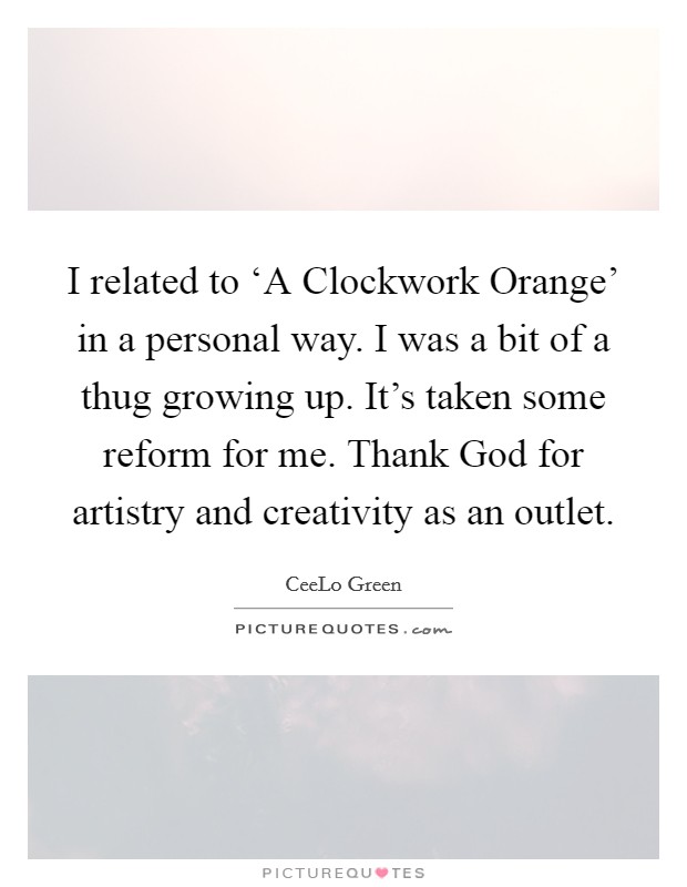 I related to ‘A Clockwork Orange' in a personal way. I was a bit of a thug growing up. It's taken some reform for me. Thank God for artistry and creativity as an outlet. Picture Quote #1