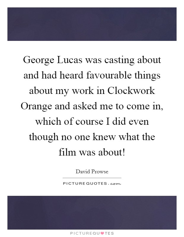 George Lucas was casting about and had heard favourable things about my work in Clockwork Orange and asked me to come in, which of course I did even though no one knew what the film was about! Picture Quote #1