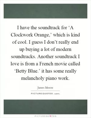 I have the soundtrack for ‘A Clockwork Orange,’ which is kind of cool. I guess I don’t really end up buying a lot of modern soundtracks. Another soundtrack I love is from a French movie called ‘Betty Blue.’ it has some really melancholy piano work Picture Quote #1