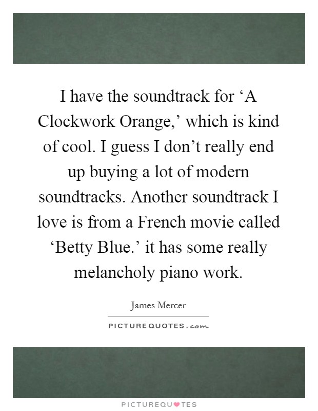 I have the soundtrack for ‘A Clockwork Orange,' which is kind of cool. I guess I don't really end up buying a lot of modern soundtracks. Another soundtrack I love is from a French movie called ‘Betty Blue.' it has some really melancholy piano work. Picture Quote #1