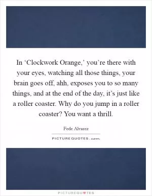 In ‘Clockwork Orange,’ you’re there with your eyes, watching all those things, your brain goes off, ahh, exposes you to so many things, and at the end of the day, it’s just like a roller coaster. Why do you jump in a roller coaster? You want a thrill Picture Quote #1