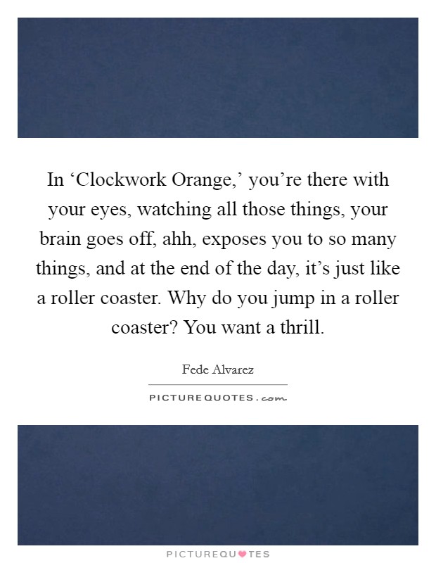 In ‘Clockwork Orange,' you're there with your eyes, watching all those things, your brain goes off, ahh, exposes you to so many things, and at the end of the day, it's just like a roller coaster. Why do you jump in a roller coaster? You want a thrill. Picture Quote #1