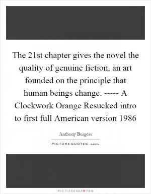 The 21st chapter gives the novel the quality of genuine fiction, an art founded on the principle that human beings change. ----- A Clockwork Orange Resucked intro to first full American version 1986 Picture Quote #1