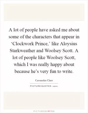 A lot of people have asked me about some of the characters that appear in ‘Clockwork Prince,’ like Aloysius Starkweather and Woolsey Scott. A lot of people like Woolsey Scott, which I was really happy about because he’s very fun to write Picture Quote #1