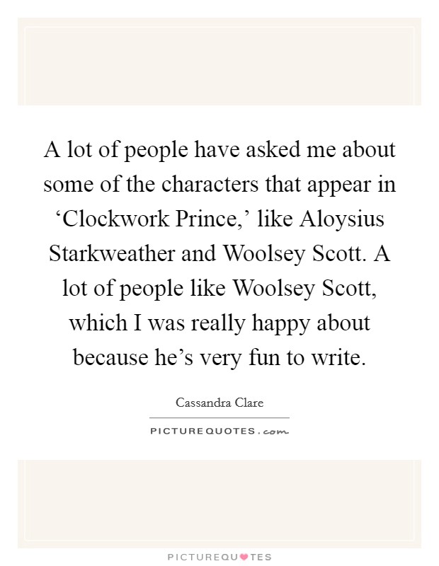 A lot of people have asked me about some of the characters that appear in ‘Clockwork Prince,' like Aloysius Starkweather and Woolsey Scott. A lot of people like Woolsey Scott, which I was really happy about because he's very fun to write. Picture Quote #1