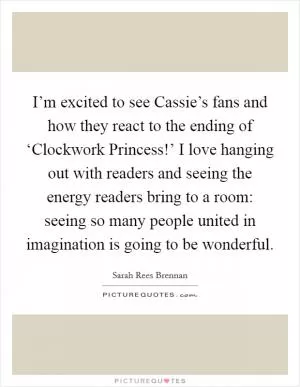 I’m excited to see Cassie’s fans and how they react to the ending of ‘Clockwork Princess!’ I love hanging out with readers and seeing the energy readers bring to a room: seeing so many people united in imagination is going to be wonderful Picture Quote #1