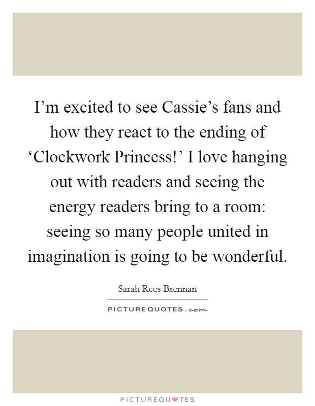 I'm excited to see Cassie's fans and how they react to the ending of ‘Clockwork Princess!' I love hanging out with readers and seeing the energy readers bring to a room: seeing so many people united in imagination is going to be wonderful. Picture Quote #1