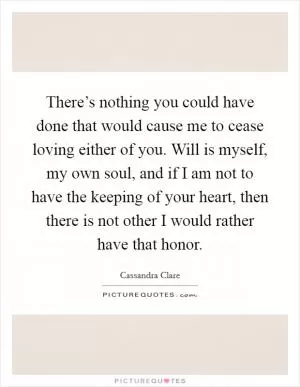 There’s nothing you could have done that would cause me to cease loving either of you. Will is myself, my own soul, and if I am not to have the keeping of your heart, then there is not other I would rather have that honor Picture Quote #1
