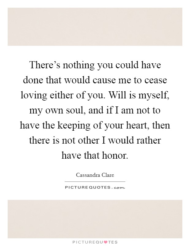 There's nothing you could have done that would cause me to cease loving either of you. Will is myself, my own soul, and if I am not to have the keeping of your heart, then there is not other I would rather have that honor. Picture Quote #1