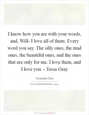 I know how you are with your words, and, Will- I love all of them. Every word you say. The silly ones, the mad ones, the beautiful ones, and the ones that are only for me. I love them, and I love you. - Tessa Gray Picture Quote #1