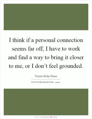 I think if a personal connection seems far off, I have to work and find a way to bring it closer to me, or I don’t feel grounded Picture Quote #1