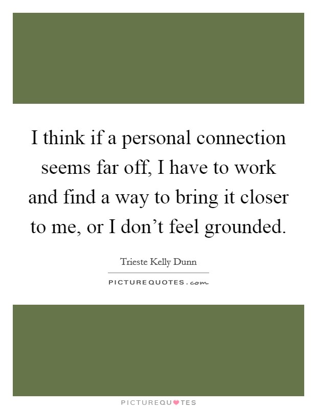 I think if a personal connection seems far off, I have to work and find a way to bring it closer to me, or I don't feel grounded. Picture Quote #1