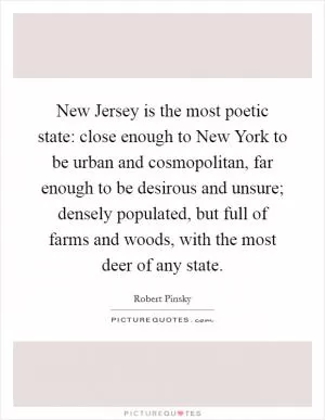 New Jersey is the most poetic state: close enough to New York to be urban and cosmopolitan, far enough to be desirous and unsure; densely populated, but full of farms and woods, with the most deer of any state Picture Quote #1
