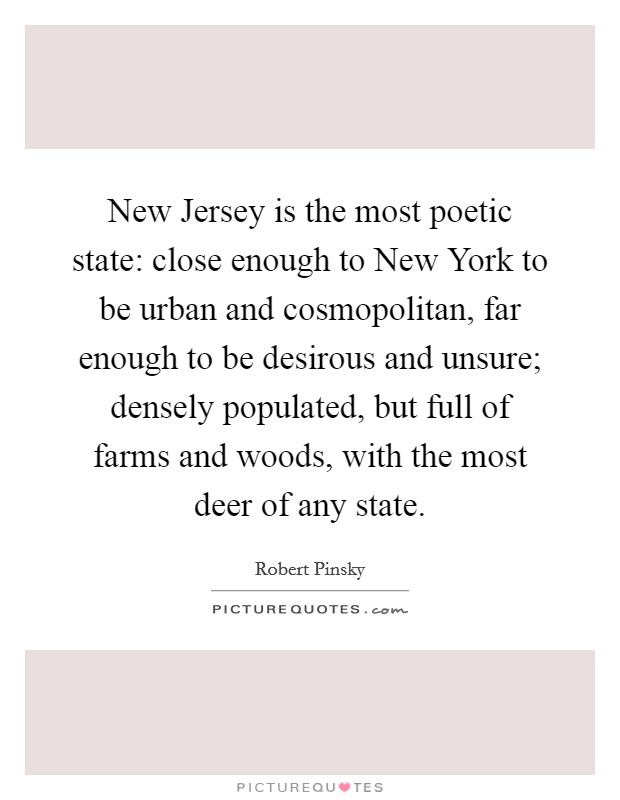 New Jersey is the most poetic state: close enough to New York to be urban and cosmopolitan, far enough to be desirous and unsure; densely populated, but full of farms and woods, with the most deer of any state. Picture Quote #1
