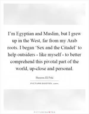 I’m Egyptian and Muslim, but I grew up in the West, far from my Arab roots. I began ‘Sex and the Citadel’ to help outsiders - like myself - to better comprehend this pivotal part of the world, up-close and personal Picture Quote #1