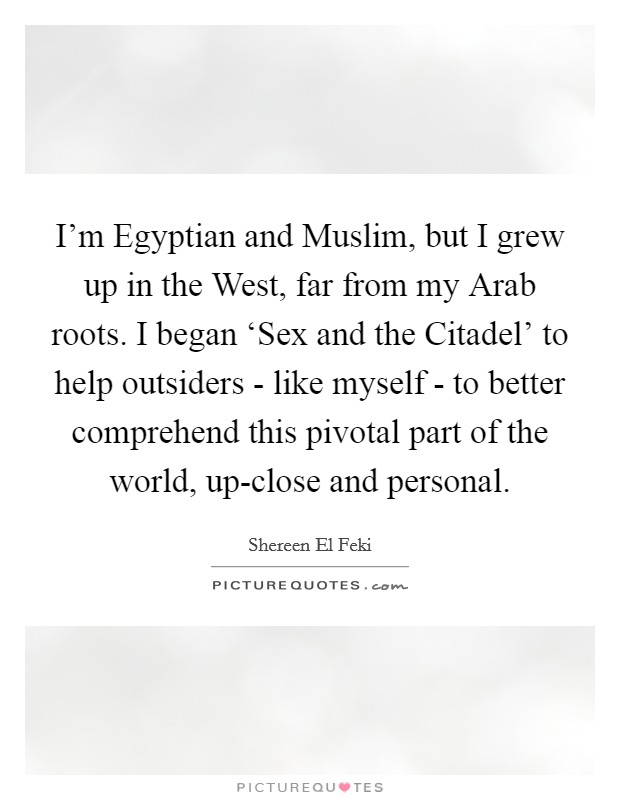 I'm Egyptian and Muslim, but I grew up in the West, far from my Arab roots. I began ‘Sex and the Citadel' to help outsiders - like myself - to better comprehend this pivotal part of the world, up-close and personal. Picture Quote #1