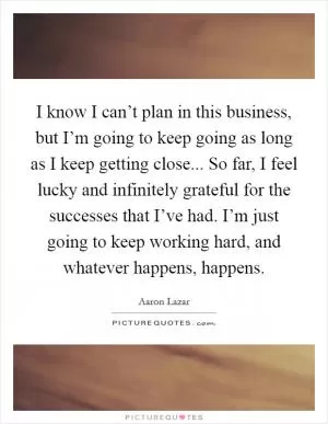 I know I can’t plan in this business, but I’m going to keep going as long as I keep getting close... So far, I feel lucky and infinitely grateful for the successes that I’ve had. I’m just going to keep working hard, and whatever happens, happens Picture Quote #1