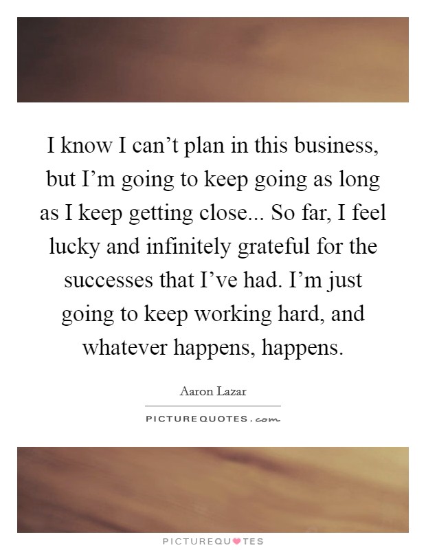 I know I can't plan in this business, but I'm going to keep going as long as I keep getting close... So far, I feel lucky and infinitely grateful for the successes that I've had. I'm just going to keep working hard, and whatever happens, happens. Picture Quote #1