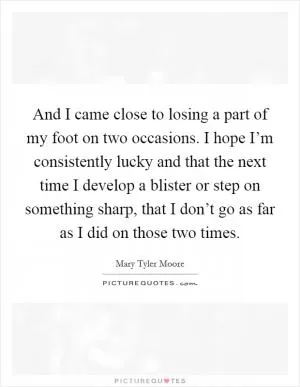 And I came close to losing a part of my foot on two occasions. I hope I’m consistently lucky and that the next time I develop a blister or step on something sharp, that I don’t go as far as I did on those two times Picture Quote #1