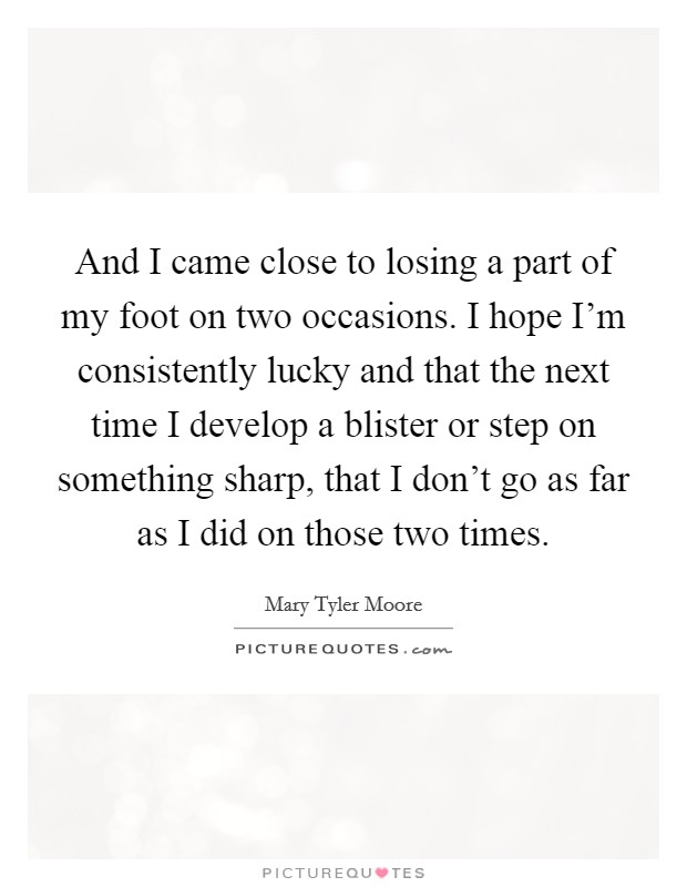 And I came close to losing a part of my foot on two occasions. I hope I'm consistently lucky and that the next time I develop a blister or step on something sharp, that I don't go as far as I did on those two times. Picture Quote #1