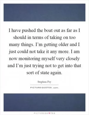 I have pushed the boat out as far as I should in terms of taking on too many things. I’m getting older and I just could not take it any more. I am now monitoring myself very closely and I’m just trying not to get into that sort of state again Picture Quote #1