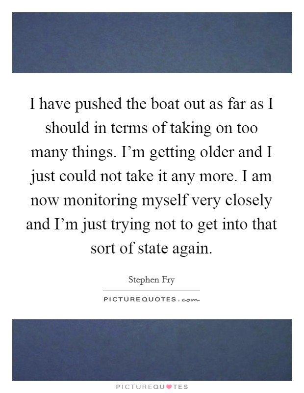 I have pushed the boat out as far as I should in terms of taking on too many things. I'm getting older and I just could not take it any more. I am now monitoring myself very closely and I'm just trying not to get into that sort of state again. Picture Quote #1