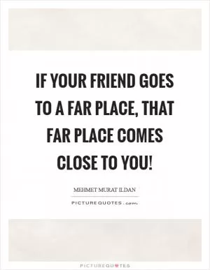 If your friend goes to a far place, that far place comes close to you! Picture Quote #1