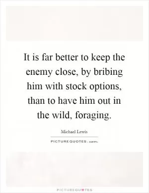 It is far better to keep the enemy close, by bribing him with stock options, than to have him out in the wild, foraging Picture Quote #1